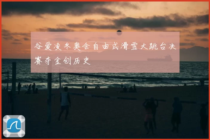 谷爱凌冬奥会自由式滑雪大跳台决赛夺金创历史