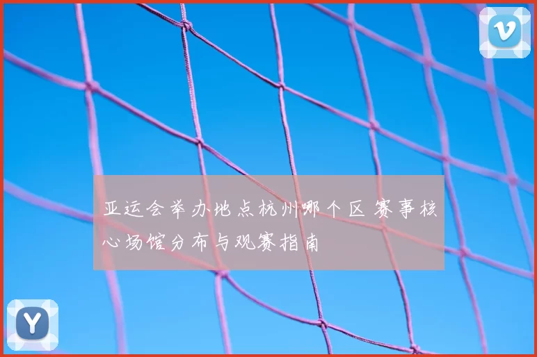 亚运会举办地点杭州哪个区 赛事核心场馆分布与观赛指南